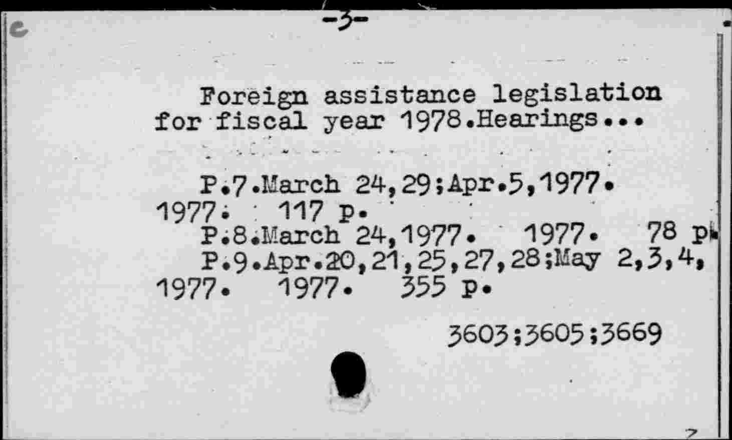 ﻿Foreign assistance legislation for fiscal year 1978.Hearings•••
P.7.March 24,29;Apr»5,1977*
1977; ■ 117 P- '
P. 8.March 24,1977.	1977«	78 ph
P.9-Apr.20,21,25,27,28;May 2,5,4,
1977.	1977.	355 p.
3603;3605;3669